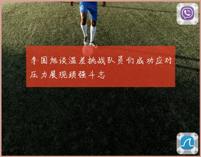 李国旭谈温差挑战队员们成功应对压力展现顽强斗志