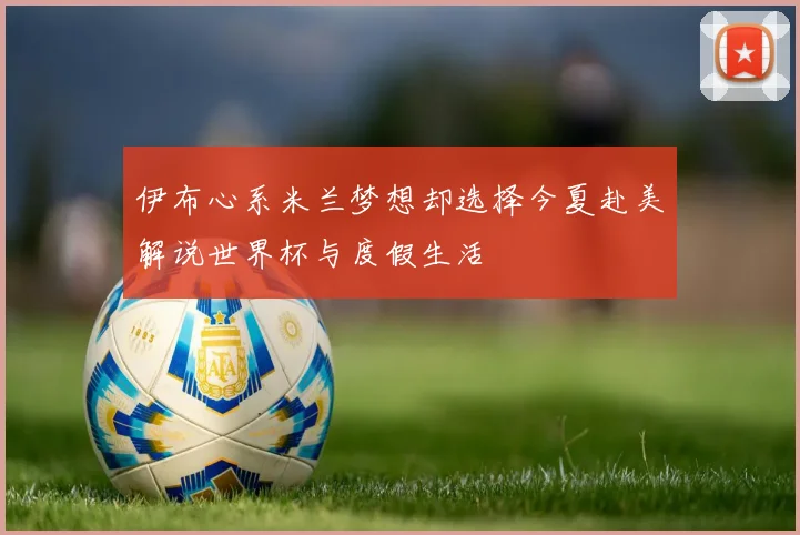 伊布心系米兰梦想却选择今夏赴美解说世界杯与度假生活