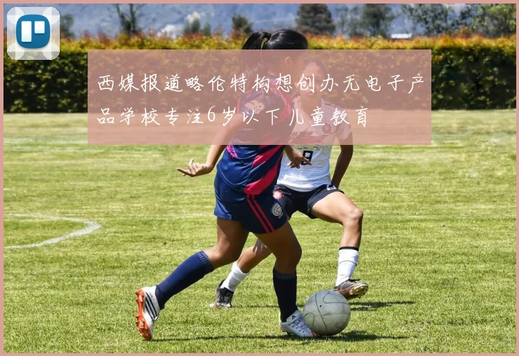 西媒报道略伦特构想创办无电子产品学校专注6岁以下儿童教育