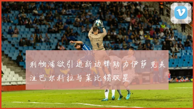 利物浦欲引进新边锋助力伊萨克关注巴尔科拉与莱比锡双星