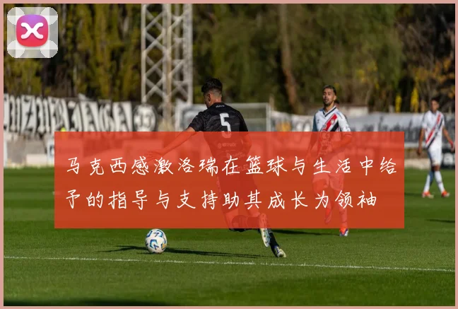 马克西感激洛瑞在篮球与生活中给予的指导与支持助其成长为领袖
