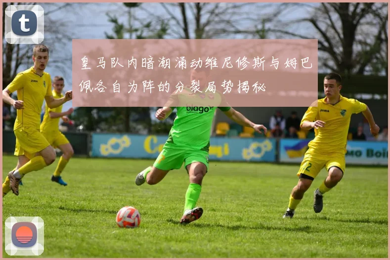 皇马队内暗潮涌动维尼修斯与姆巴佩各自为阵的分裂局势揭秘