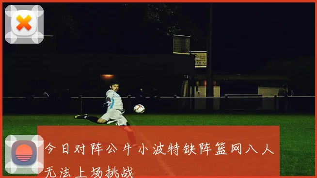 今日对阵公牛小波特缺阵篮网八人无法上场挑战