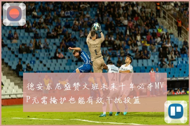 德安东尼盛赞文班未来十年必夺MVP无需掩护也能有效干扰投篮