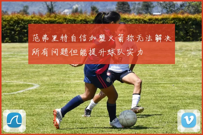 范弗里特自信加盟火箭称无法解决所有问题但能提升球队实力