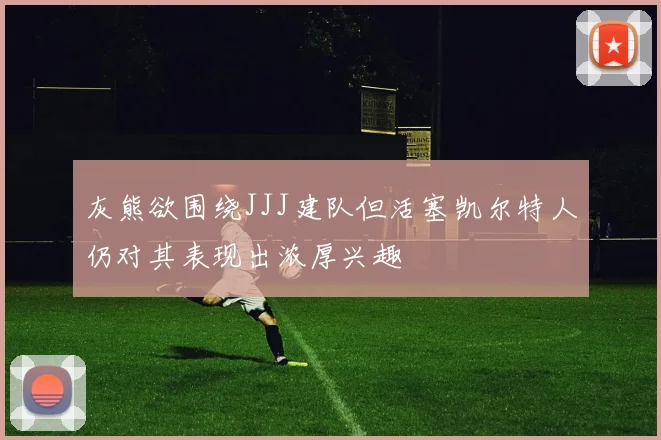 灰熊欲围绕JJJ建队但活塞凯尔特人仍对其表现出浓厚兴趣