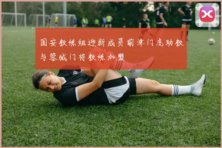 国安教练组迎新成员前津门虎助教与蓉城门将教练加盟