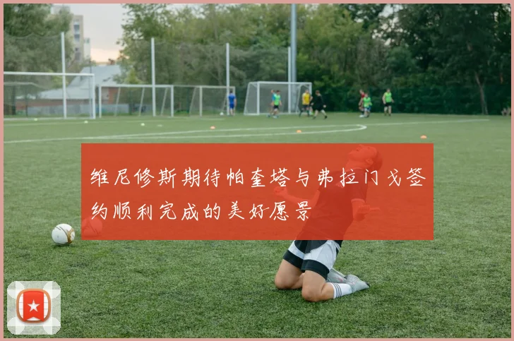维尼修斯期待帕奎塔与弗拉门戈签约顺利完成的美好愿景