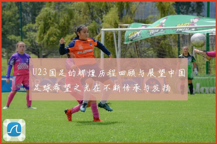 U23国足的辉煌历程回顾与展望中国足球希望之光在不断传承与发扬
