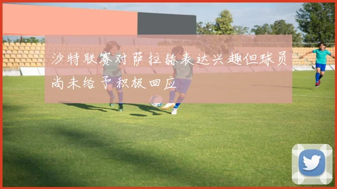 沙特联赛对萨拉赫表达兴趣但球员尚未给予积极回应