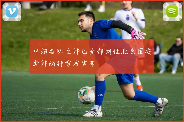 中超各队主帅已全部到位北京国安新帅尚待官方宣布