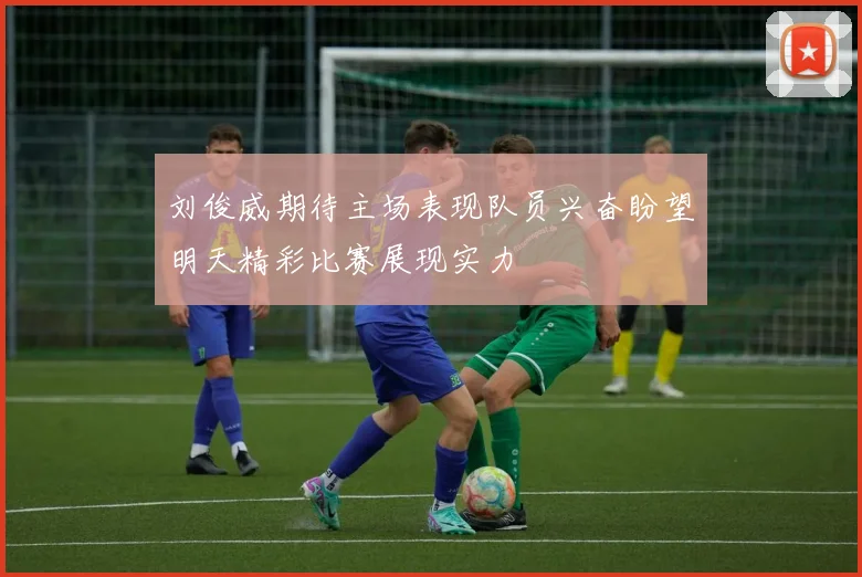 刘俊威期待主场表现队员兴奋盼望明天精彩比赛展现实力