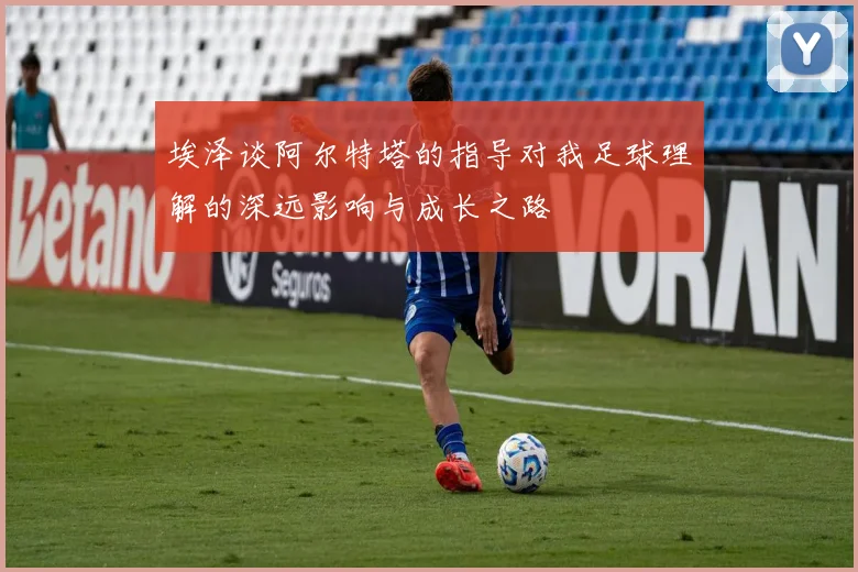 埃泽谈阿尔特塔的指导对我足球理解的深远影响与成长之路