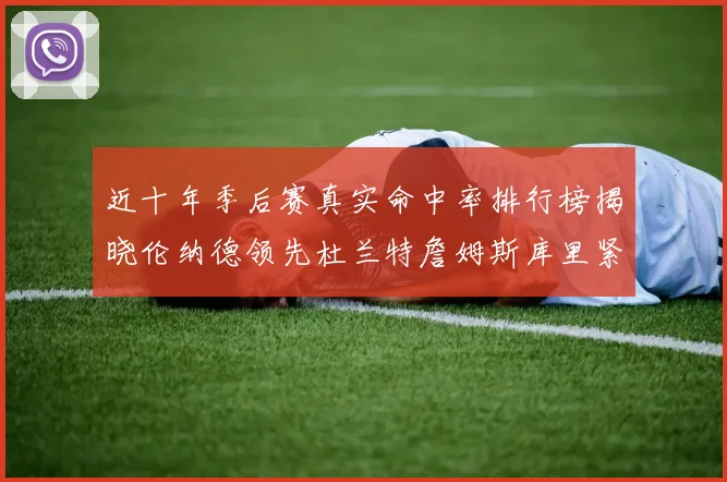 近十年季后赛真实命中率排行榜揭晓伦纳德领先杜兰特詹姆斯库里紧随其后